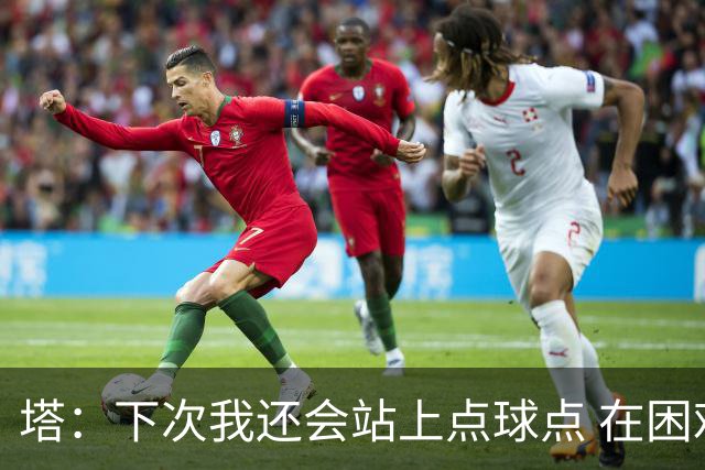 塔：下次我还会站上点球点 在困难的时刻承担责任很重要